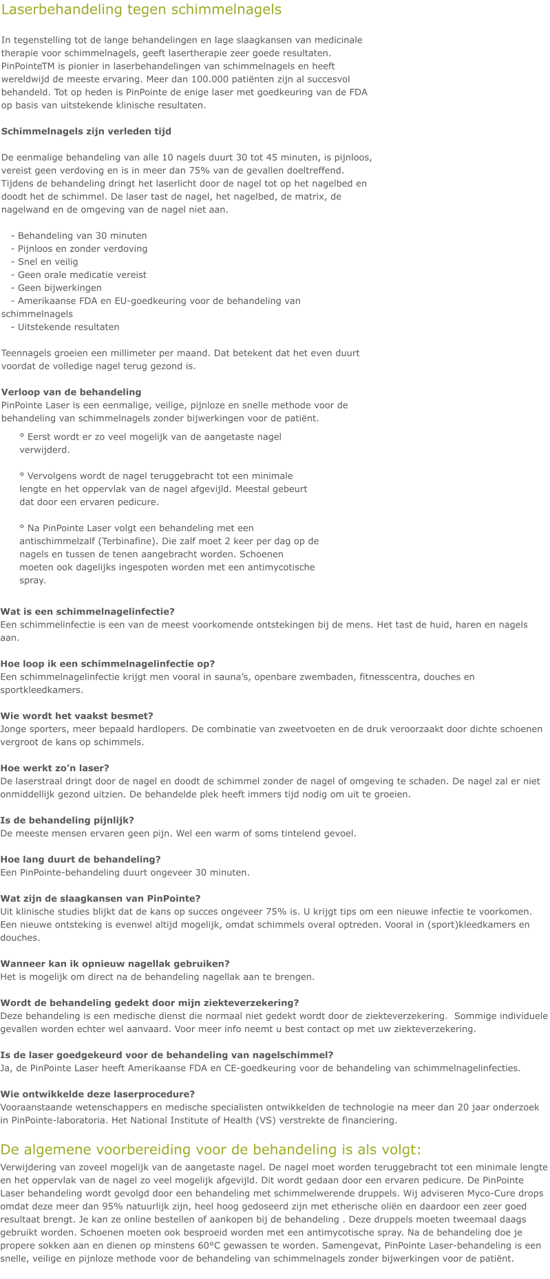Wat is een schimmelnagelinfectie? Een schimmelinfectie is een van de meest voorkomende ontstekingen bij de mens. Het tast de huid, haren en nagels aan.  Hoe loop ik een schimmelnagelinfectie op? Een schimmelnagelinfectie krijgt men vooral in sauna’s, openbare zwembaden, fitnesscentra, douches en sportkleedkamers.  Wie wordt het vaakst besmet? Jonge sporters, meer bepaald hardlopers. De combinatie van zweetvoeten en de druk veroorzaakt door dichte schoenen vergroot de kans op schimmels.  Hoe werkt zo’n laser? De laserstraal dringt door de nagel en doodt de schimmel zonder de nagel of omgeving te schaden. De nagel zal er niet onmiddellijk gezond uitzien. De behandelde plek heeft immers tijd nodig om uit te groeien.  Is de behandeling pijnlijk? De meeste mensen ervaren geen pijn. Wel een warm of soms tintelend gevoel.  Hoe lang duurt de behandeling? Een PinPointe-behandeling duurt ongeveer 30 minuten.  Wat zijn de slaagkansen van PinPointe? Uit klinische studies blijkt dat de kans op succes ongeveer 75% is. U krijgt tips om een nieuwe infectie te voorkomen. Een nieuwe ontsteking is evenwel altijd mogelijk, omdat schimmels overal optreden. Vooral in (sport)kleedkamers en douches.  Wanneer kan ik opnieuw nagellak gebruiken? Het is mogelijk om direct na de behandeling nagellak aan te brengen.  Wordt de behandeling gedekt door mijn ziekteverzekering? Deze behandeling is een medische dienst die normaal niet gedekt wordt door de ziekteverzekering.  Sommige individuele gevallen worden echter wel aanvaard. Voor meer info neemt u best contact op met uw ziekteverzekering.  Is de laser goedgekeurd voor de behandeling van nagelschimmel? Ja, de PinPointe Laser heeft Amerikaanse FDA en CE-goedkeuring voor de behandeling van schimmelnagelinfecties.  Wie ontwikkelde deze laserprocedure? Vooraanstaande wetenschappers en medische specialisten ontwikkelden de technologie na meer dan 20 jaar onderzoek in PinPointe-laboratoria. Het National Institute of Health (VS) verstrekte de financiering.  De algemene voorbereiding voor de behandeling is als volgt: Verwijdering van zoveel mogelijk van de aangetaste nagel. De nagel moet worden teruggebracht tot een minimale lengte en het oppervlak van de nagel zo veel mogelijk afgevijld. Dit wordt gedaan door een ervaren pedicure. De PinPointe Laser behandeling wordt gevolgd door een behandeling met schimmelwerende druppels. Wij adviseren Myco-Cure drops omdat deze meer dan 95% natuurlijk zijn, heel hoog gedoseerd zijn met etherische oliën en daardoor een zeer goed resultaat brengt. Je kan ze online bestellen of aankopen bij de behandeling . Deze druppels moeten tweemaal daags gebruikt worden. Schoenen moeten ook besproeid worden met een antimycotische spray. Na de behandeling doe je propere sokken aan en dienen op minstens 60°C gewassen te worden. Samengevat, PinPointe Laser-behandeling is een snelle, veilige en pijnloze methode voor de behandeling van schimmelnagels zonder bijwerkingen voor de patiënt.   ° Eerst wordt er zo veel mogelijk van de aangetaste nagel verwijderd.   ° Vervolgens wordt de nagel teruggebracht tot een minimale lengte en het oppervlak van de nagel afgevijld. Meestal gebeurt dat door een ervaren pedicure.   ° Na PinPointe Laser volgt een behandeling met een antischimmelzalf (Terbinafine). Die zalf moet 2 keer per dag op de nagels en tussen de tenen aangebracht worden. Schoenen moeten ook dagelijks ingespoten worden met een antimycotische spray. Laserbehandeling tegen schimmelnagels  In tegenstelling tot de lange behandelingen en lage slaagkansen van medicinale therapie voor schimmelnagels, geeft lasertherapie zeer goede resultaten. PinPointeTM is pionier in laserbehandelingen van schimmelnagels en heeft wereldwijd de meeste ervaring. Meer dan 100.000 patiënten zijn al succesvol behandeld. Tot op heden is PinPointe de enige laser met goedkeuring van de FDA op basis van uitstekende klinische resultaten.  Schimmelnagels zijn verleden tijd  De eenmalige behandeling van alle 10 nagels duurt 30 tot 45 minuten, is pijnloos, vereist geen verdoving en is in meer dan 75% van de gevallen doeltreffend. Tijdens de behandeling dringt het laserlicht door de nagel tot op het nagelbed en doodt het de schimmel. De laser tast de nagel, het nagelbed, de matrix, de nagelwand en de omgeving van de nagel niet aan.     - Behandeling van 30 minuten    - Pijnloos en zonder verdoving    - Snel en veilig    - Geen orale medicatie vereist    - Geen bijwerkingen    - Amerikaanse FDA en EU-goedkeuring voor de behandeling van schimmelnagels    - Uitstekende resultaten  Teennagels groeien een millimeter per maand. Dat betekent dat het even duurt voordat de volledige nagel terug gezond is.  Verloop van de behandeling PinPointe Laser is een eenmalige, veilige, pijnloze en snelle methode voor de behandeling van schimmelnagels zonder bijwerkingen voor de patiënt.